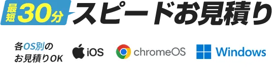 最短30分スピードお見積り 各OS別のお見積りOK iOS chromeOS windows